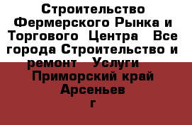 Строительство Фермерского Рынка и Торгового  Центра - Все города Строительство и ремонт » Услуги   . Приморский край,Арсеньев г.